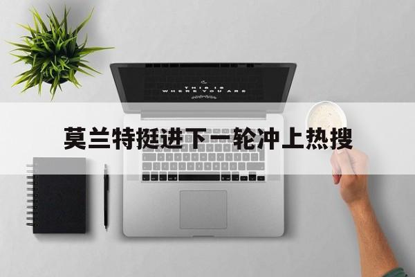 莫兰特挺进下一轮冲上热搜(莫兰特挺进下一轮冲上热搜了吗)